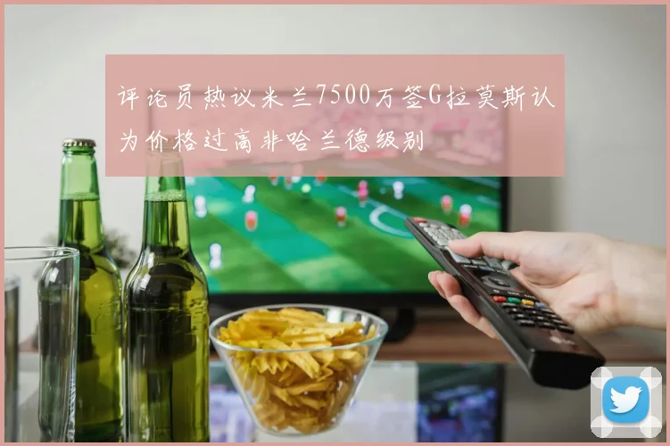评论员热议米兰7500万签G拉莫斯认为价格过高非哈兰德级别