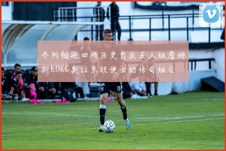 乔约翰逊回顾历史首发五人组詹姆斯KDKG奥拉朱旺便士的传奇组合