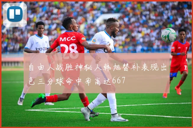 自由人战胜神秘人韩旭替补表现出色三分球命中率高达667