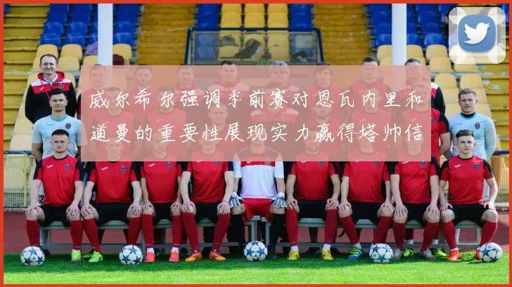 威尔希尔强调季前赛对恩瓦内里和道曼的重要性展现实力赢得塔帅信任