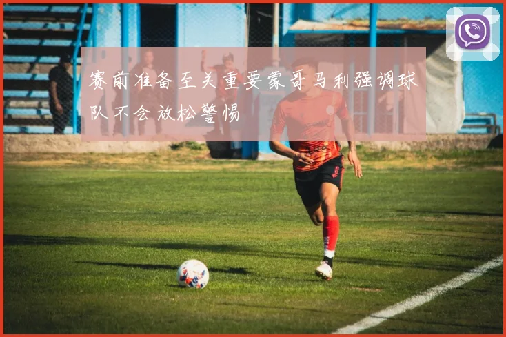 赛前准备至关重要蒙哥马利强调球队不会放松警惕