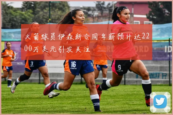 火箭球员伊森新合同年薪预计达2200万美元引发关注
