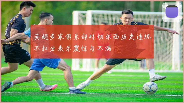 英超多家俱乐部对切尔西历史违规不扣分表示震惊与不满