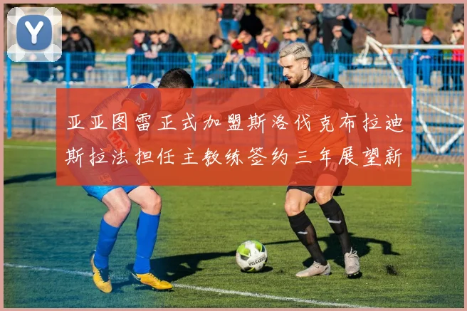 亚亚图雷正式加盟斯洛伐克布拉迪斯拉法担任主教练签约三年展望新篇章
