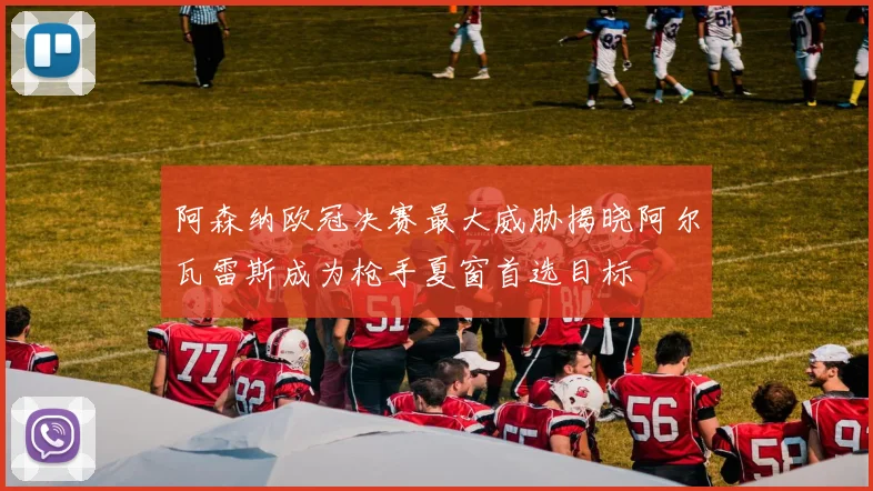 阿森纳欧冠决赛最大威胁揭晓阿尔瓦雷斯成为枪手夏窗首选目标
