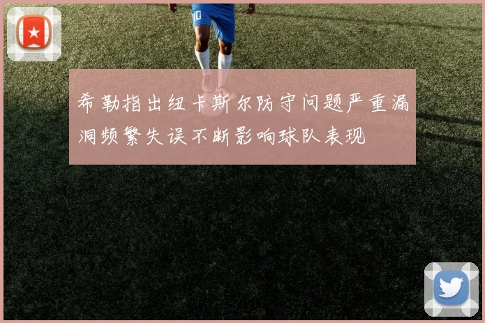 希勒指出纽卡斯尔防守问题严重漏洞频繁失误不断影响球队表现