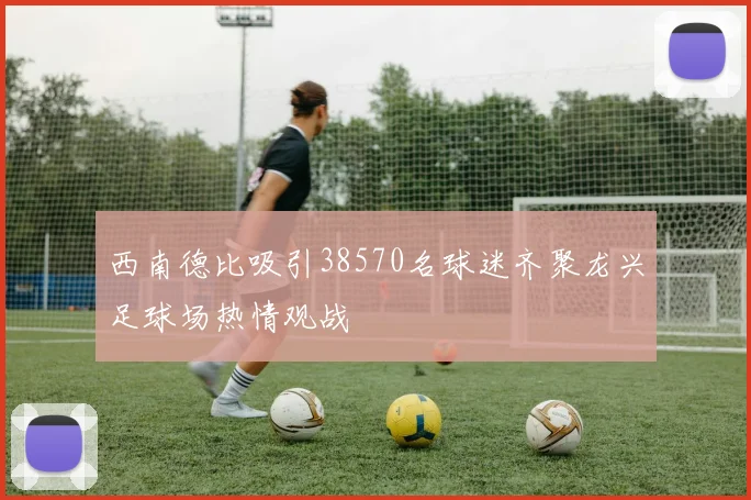 西南德比吸引38570名球迷齐聚龙兴足球场热情观战