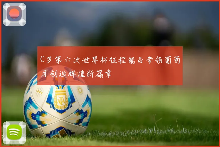 C罗第六次世界杯征程能否带领葡萄牙创造辉煌新篇章
