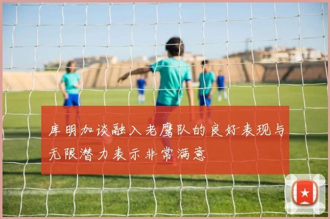 库明加谈融入老鹰队的良好表现与无限潜力表示非常满意