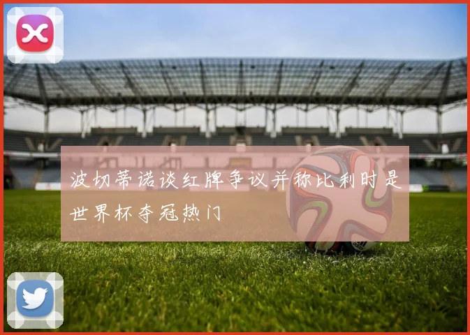 波切蒂诺谈红牌争议并称比利时是世界杯夺冠热门