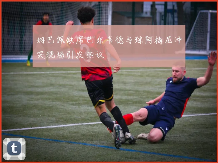 姆巴佩缺席巴尔韦德与琼阿梅尼冲突现场引发热议