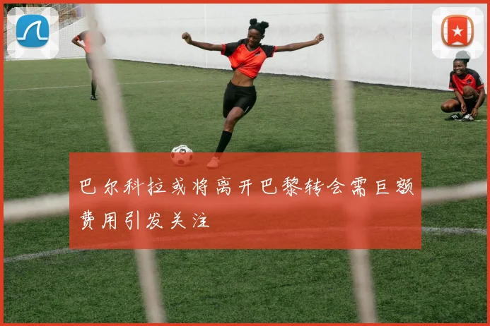 巴尔科拉或将离开巴黎转会需巨额费用引发关注