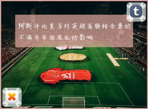 阿斯评论皇马对英超高额转会费的不满与市场混乱的影响
