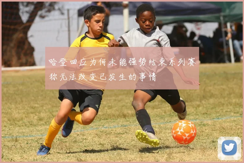 哈登回应为何未能强势结束系列赛称无法改变已发生的事情