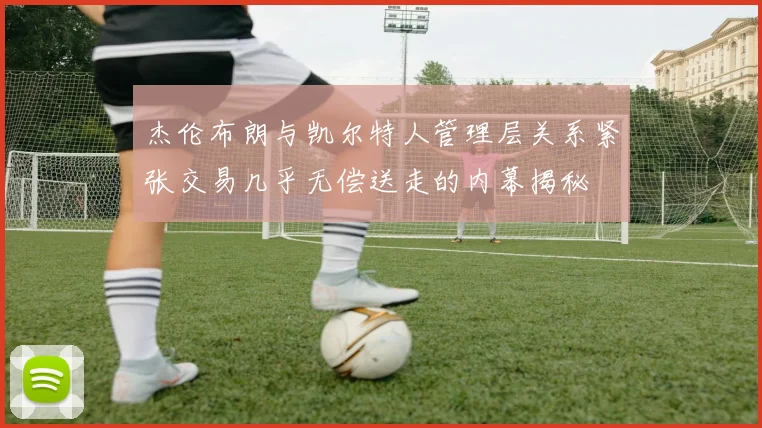 杰伦布朗与凯尔特人管理层关系紧张交易几乎无偿送走的内幕揭秘