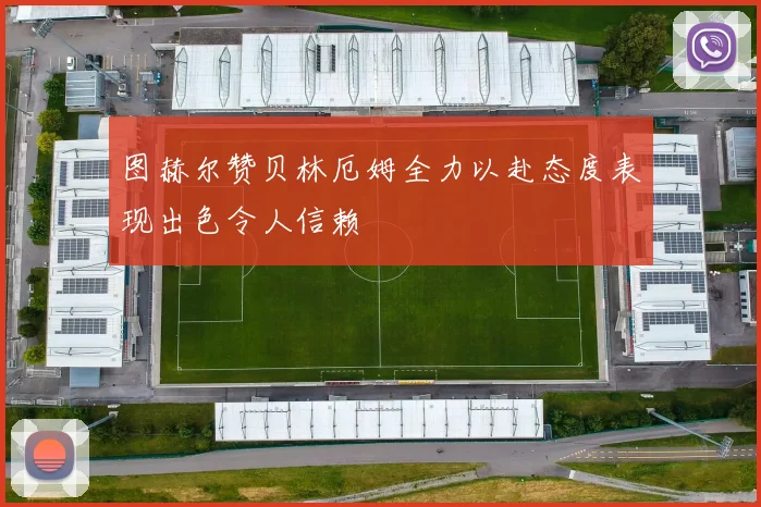 图赫尔赞贝林厄姆全力以赴态度表现出色令人信赖
