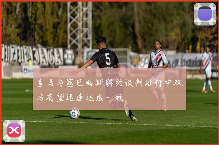 皇马与塞巴略斯解约谈判进行中双方有望迅速达成一致