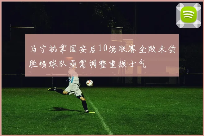 马宁执掌国安后10场联赛全败未尝胜绩球队亟需调整重振士气