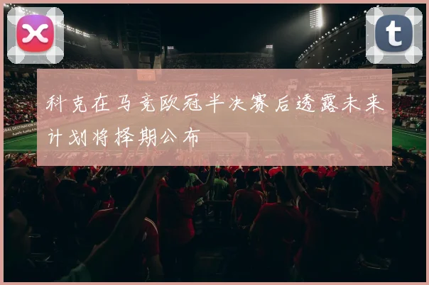 科克在马竞欧冠半决赛后透露未来计划将择期公布